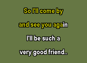 So I'll come by

and see you again
I'll be such a

very good friend.