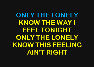 ONLY THE LONELY
KNOW THEWAY I
FEEL TONIGHT
ONLY THE LONELY
KNOW THIS FEELING
AIN'T RIGHT