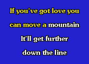 If you've got love you
can move a mountain

It'll get further

down the line