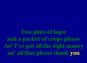 Two pints of lager
and a packet of crisps please
An' I've got all the right money
an' all that please thank you