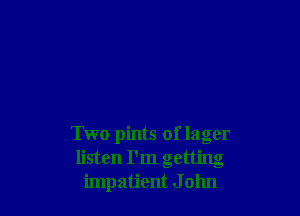 Two pints of lager
listen I'm getting
impatient J 01111
