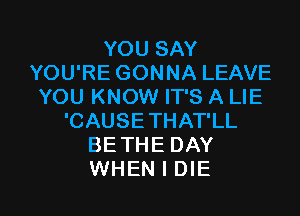 YOU SAY
YOU'RE GONNA LEAVE
YOU KNOW IT'S A LIE
'CAUSE THAT'LL
BETHE DAY

WHEN I DIE l