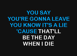 YOU SAY
YOU'RE GONNA LEAVE
YOU KNOW IT'S A LIE
'CAUSE THAT'LL
BETHE DAY

WHEN I DIE l