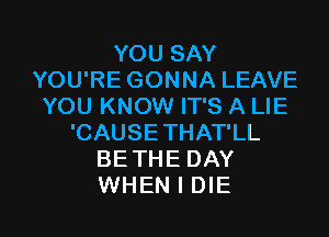 YOU SAY
YOU'RE GONNA LEAVE
YOU KNOW IT'S A LIE
'CAUSE THAT'LL
BETHE DAY

WHEN I DIE l