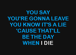 YOU SAY
YOU'RE GONNA LEAVE
YOU KNOW IT'S A LIE
'CAUSE THAT'LL
BETHE DAY

WHEN I DIE l