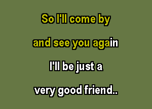 So I'll come by

and see you again
I'll be just a
very good friend.