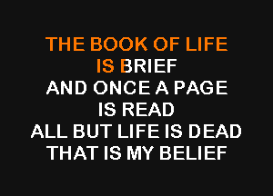 THE BOOK OF LIFE
IS BRIEF
AND ONCE A PAGE
IS READ
ALL BUT LIFE IS DEAD

THAT IS MY BELIEF l