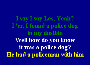 I say I say Les, Yeah?
I 'er, I found a police dog
in my dustbin
Well honr do you knowr
it was a police dog?
He had a policeman With him