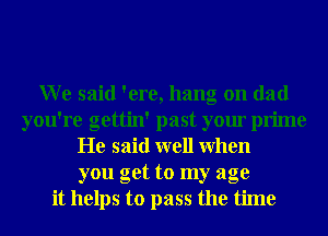 W e said 'ere, hang on dad
you're gettin' past your prime
He said well When
you get to my age
it helps to pass the time