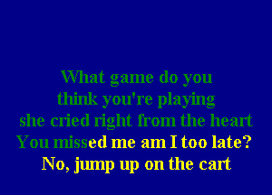 What game do you
think you're playing
she cried right from the heart
You missed me am I too late?
N0, jump up on the cart