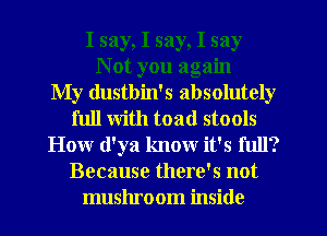 I say, I say, I say
N ot you again
My dustbin's absolutely
full with toad stools
How (l'ya know it's full?
Because there's not
mushroom inside