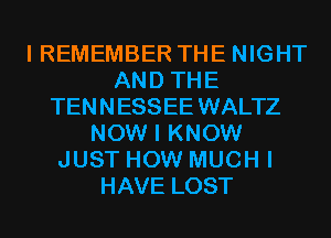 I REMEMBER THE NIGHT
AND THE
TEN N ESSEE WALTZ
NOW I KNOW
JUST HOW MUCH I
HAVE LOST