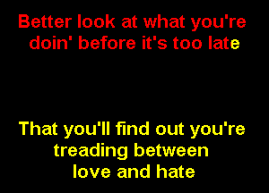 Better look at what you're
doin' before it's too late

That you'll find out you're
treading between
love and hate