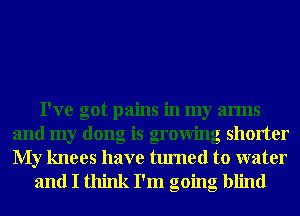 I've got pains in my arms
and my dong is growing shorter
My knees have turned to water

and I think I'm going blind