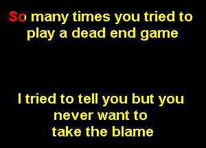 So many times you tried to
play a dead end game

I tried to tell you but you
never want to
take the blame