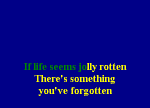 If life seems jolly rotten
There's something
you've forgotten