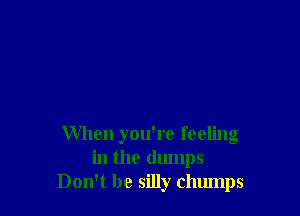 When you're feeling
in the dumps
Don't be silly chumps