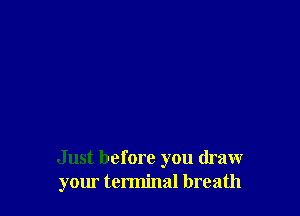 Just before you draw
your terminal breath