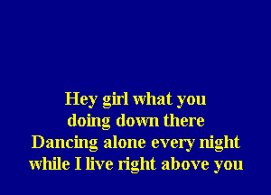 Hey girl What you
doing down there
Dancing alone every night
While I live right above you