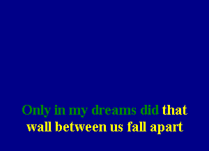 Only in my dreams did that
wall between us fall apart