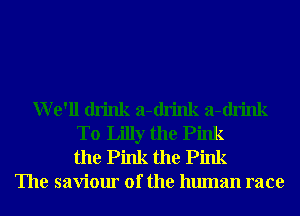 We'll drink a-drink a-drink
T0 Lilly the Pink
the Pink the Pink
The saviour of the human race