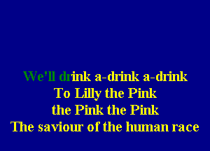 We'll drink a-drink a-drink
T0 Lilly the Pink
the Pink the Pink
The saviour of the human race