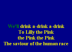 We'll drink a-drink a-drink
T0 Lilly the Pink
the Pink the Pink
The saviour of the human race