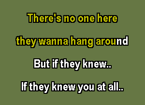 There's no one here
they wanna hang around

But if they knew

If they knew you at all..