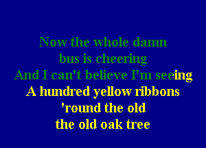 N 0W the Whole damn
bus is cheering
And I can't believe I'm seeing
A hundred yellowr ribbons
'round the old

the old oak tree