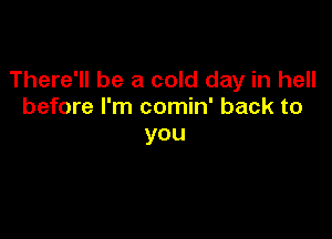 There'll be a cold day in hell
before I'm comin' back to

you