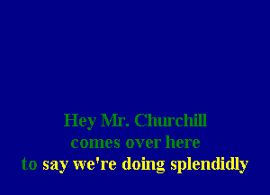 Hey Mr. Churchill
comes over here
to say we're doing splendidly