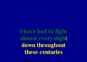Ihave had to fight
almost every night
down throughout
these centuries