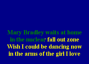 Mary Bradley waits at home
in the nuclear fall out zone
Wish I could be dancing nonr
in the arms of the girl I love