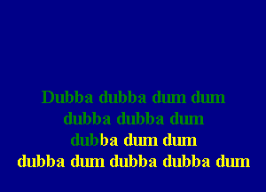 Dubba dubba dum dum
dubba dubba dum

dubba dum dum
dubba dum dubba dubba dum