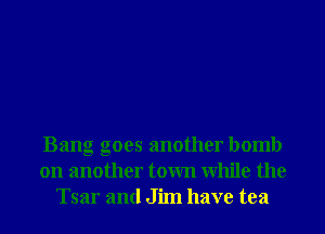 Bang goes another bomb
on another town While the
Tsar and Jim have tea