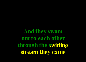 And they swam
out to each other
through the swirling
stream they came