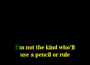 I'm not the kind Who'll
use a pencil or rule