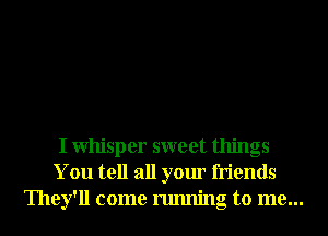 I Whisper sweet things
You tell all your friends
They'll come running to me...