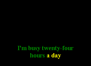 I'm busy twenty- four
hours a day