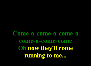 Come-a-come-a-come-a
come-a-come-come
011 now they'll come

running to me... I