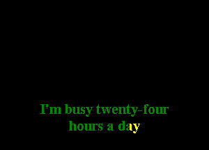 I'm busy twenty- four
hours a day