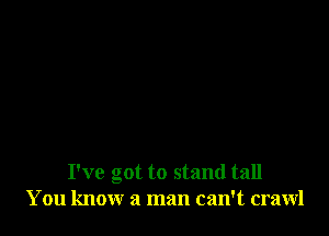 I've got to stand tall
You know a man can't crawl