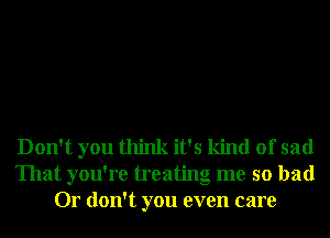 Don't you think it's kind of sad
That you're treating me so bad
Or don't you even care