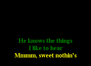 He knows the things
I like to hear
Mmmm, sweet nothin's