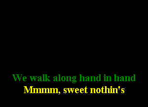 We walk along hand in hand

Mmmm, sweet nothin's l