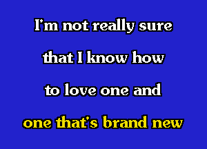 I'm not really sure
that 1 know how

to love one and

one that's brand new I