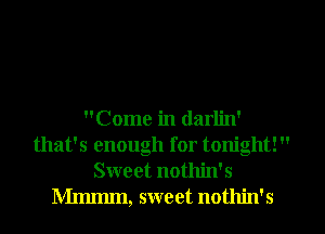 Come in darlin'
that's enough for tonight! 
Sweet nothin's
Mmmm, sweet nothin's