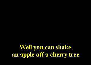 Well you can shake
an apple off a cherry tree