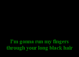 I'm gonna run my lingers
through your long black hair