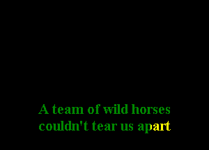 A team of wild horses
couldn't tear us apart